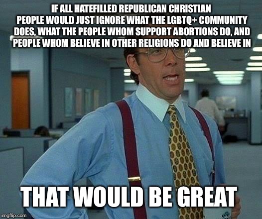 I AM REALLY GETTING SICK AND TIRED OF THIS EVIL SHIT THAT YOU GUYS DO!!!!!!!!!!!!!!!!! | IF ALL HATEFILLED REPUBLICAN CHRISTIAN PEOPLE WOULD JUST IGNORE WHAT THE LGBTQ+ COMMUNITY DOES, WHAT THE PEOPLE WHOM SUPPORT ABORTIONS DO, AND PEOPLE WHOM BELIEVE IN OTHER RELIGIONS DO AND BELIEVE IN; THAT WOULD BE GREAT | image tagged in memes,that would be great | made w/ Imgflip meme maker