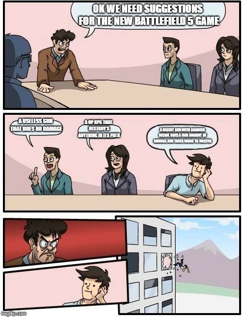 Boardroom Meeting Suggestion | OK WE NEED SUGGESTIONS FOR THE NEW BATTLEFIELD 5 GAME; A USELESS GUN THAT DOES NO DAMAGE; A OP RPG THAT DESTROY'S ANYTHING IN ITS PATH; A DECENT GUN WITH GOODISH RECOIL DOES A FAIR AMOUNT OF DAMAGE AND TAKES WORK TO MASTER | image tagged in memes,boardroom meeting suggestion | made w/ Imgflip meme maker
