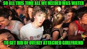 Suddenly realized | SO ALL THIS TIME ALL WE NEEDED WAS WATER TO GET RID OF OVERLY ATTACHED GIRLFRIEND | image tagged in suddenly realized | made w/ Imgflip meme maker