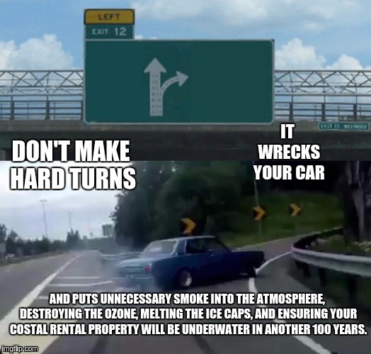 Left Exit 12 Off Ramp Meme | IT WRECKS YOUR CAR; DON'T MAKE HARD TURNS; AND PUTS UNNECESSARY SMOKE INTO THE ATMOSPHERE, DESTROYING THE OZONE, MELTING THE ICE CAPS, AND ENSURING YOUR COSTAL RENTAL PROPERTY WILL BE UNDERWATER IN ANOTHER 100 YEARS. | image tagged in memes,left exit 12 off ramp,scumbag | made w/ Imgflip meme maker