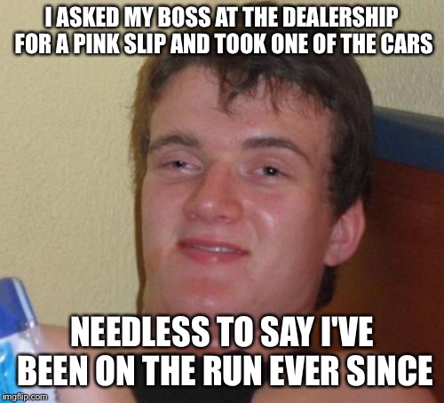10 Guy Meme | I ASKED MY BOSS AT THE DEALERSHIP FOR A PINK SLIP AND TOOK ONE OF THE CARS; NEEDLESS TO SAY I'VE BEEN ON THE RUN EVER SINCE | image tagged in memes,10 guy | made w/ Imgflip meme maker