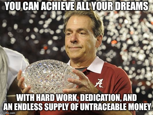 Nick Saban trophy | YOU CAN ACHIEVE ALL YOUR DREAMS; WITH HARD WORK, DEDICATION, AND AN ENDLESS SUPPLY OF UNTRACEABLE MONEY | image tagged in nick saban trophy | made w/ Imgflip meme maker