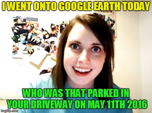 Overly Attached Girlfriend | I WENT ONTO GOOGLE EARTH TODAY; WHO WAS THAT PARKED IN YOUR DRIVEWAY ON MAY 11TH 2016 | image tagged in memes,overly attached girlfriend | made w/ Imgflip meme maker