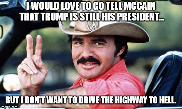 Highway to hell | I WOULD LOVE TO GO TELL MCCAIN THAT TRUMP IS STILL HIS PRESIDENT... BUT I DON'T WANT TO DRIVE THE HIGHWAY TO HELL. | image tagged in burt reynolds,john mccain | made w/ Imgflip meme maker