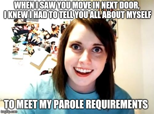 Overly Attached Girlfriend Meme | WHEN I SAW YOU MOVE IN NEXT DOOR, I KNEW I HAD TO TELL YOU ALL ABOUT MYSELF; TO MEET MY PAROLE REQUIREMENTS | image tagged in memes,overly attached girlfriend | made w/ Imgflip meme maker