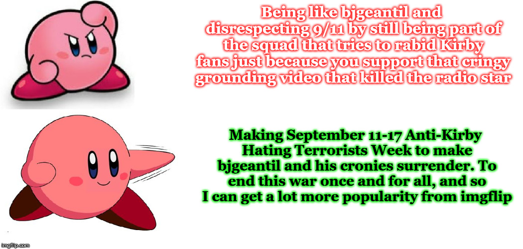 To pay respects to 9/11, read this meme. Afterwards, upvote and make a diss meme to Kirby haters if you understand. | Being like bjgeantil and disrespecting 9/11 by still being part of the squad that tries to rabid Kirby fans just because you support that cringy grounding video that killed the radio star; Making September 11-17 Anti-Kirby Hating Terrorists Week to make bjgeantil and his cronies surrender. To end this war once and for all, and so I can get a lot more popularity from imgflip | image tagged in drake meme but it's kirby,kirby,memes,event,funny,drake | made w/ Imgflip meme maker