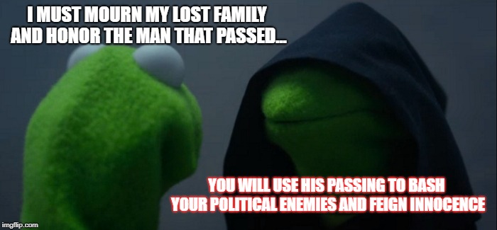 Evil Kermit Meme | I MUST MOURN MY LOST FAMILY AND HONOR THE MAN THAT PASSED... YOU WILL USE HIS PASSING TO BASH YOUR POLITICAL ENEMIES AND FEIGN INNOCENCE | image tagged in memes,evil kermit | made w/ Imgflip meme maker
