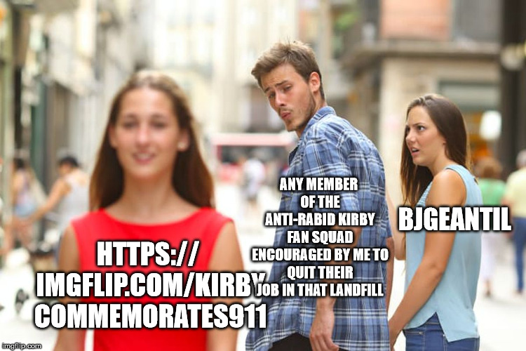 Let's go, everyone.
https://imgflip.com/m/kirbycommemorates911 | ANY MEMBER OF THE ANTI-RABID KIRBY FAN SQUAD ENCOURAGED BY ME TO QUIT THEIR JOB IN THAT LANDFILL; BJGEANTIL; HTTPS:// IMGFLIP.COM/KIRBY COMMEMORATES911 | image tagged in memes,distracted boyfriend,funny,kirby,stream,event | made w/ Imgflip meme maker