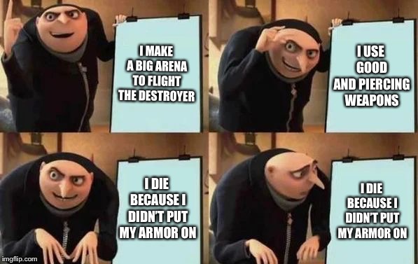 Gru's Plan Meme | I MAKE A BIG ARENA TO FLIGHT THE DESTROYER; I USE GOOD AND PIERCING WEAPONS; I DIE BECAUSE I DIDN’T PUT MY ARMOR ON; I DIE BECAUSE I DIDN’T PUT MY ARMOR ON | image tagged in gru's plan | made w/ Imgflip meme maker