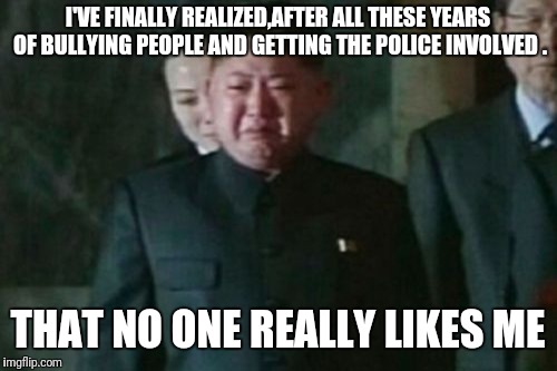 Kim Jong Un Sad Meme | I'VE FINALLY REALIZED,AFTER ALL THESE YEARS OF BULLYING PEOPLE AND GETTING THE POLICE INVOLVED . THAT NO ONE REALLY LIKES ME | image tagged in memes,kim jong un sad | made w/ Imgflip meme maker