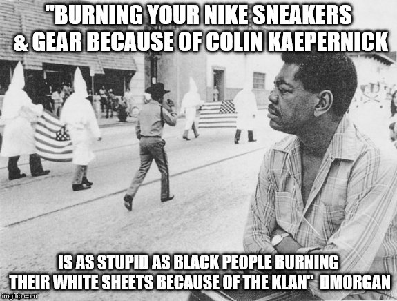 Nike Sneakers And Gear | "BURNING YOUR NIKE SNEAKERS & GEAR BECAUSE OF COLIN KAEPERNICK; IS AS STUPID AS BLACK PEOPLE BURNING THEIR WHITE SHEETS BECAUSE OF THE KLAN" 
DMORGAN | image tagged in kkk | made w/ Imgflip meme maker
