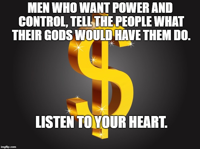 Dollar Sign | MEN WHO WANT POWER AND CONTROL, TELL THE PEOPLE WHAT THEIR GODS WOULD HAVE THEM DO. LISTEN TO YOUR HEART. | image tagged in dollar sign | made w/ Imgflip meme maker