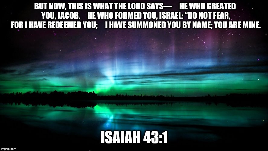 Religious | BUT NOW, THIS IS WHAT THE LORD SAYS—
    HE WHO CREATED YOU, JACOB,
    HE WHO FORMED YOU, ISRAEL:
“DO NOT FEAR, FOR I HAVE REDEEMED YOU;
    I HAVE SUMMONED YOU BY NAME; YOU ARE MINE. ISAIAH 43:1 | image tagged in religious | made w/ Imgflip meme maker