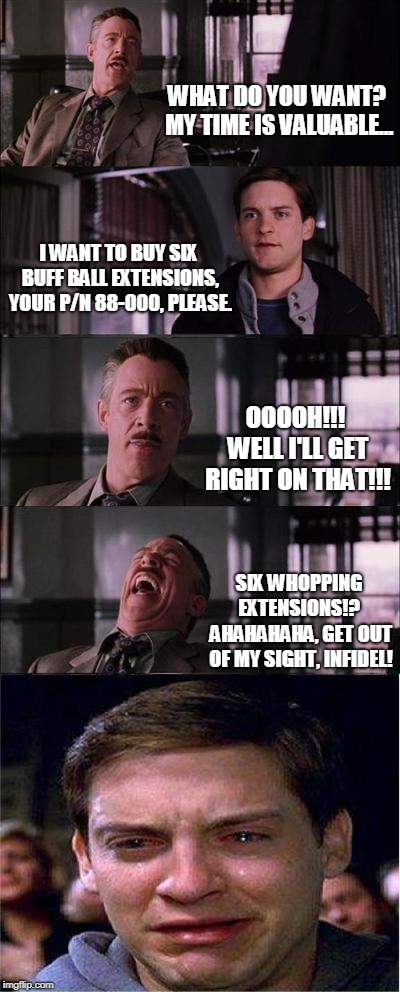 Peter Parker Cry Meme | WHAT DO YOU WANT? MY TIME IS VALUABLE... I WANT TO BUY SIX BUFF BALL EXTENSIONS, YOUR P/N 88-000, PLEASE. OOOOH!!! WELL I'LL GET RIGHT ON THAT!!! SIX WHOPPING EXTENSIONS!?  AHAHAHAHA, GET OUT OF MY SIGHT, INFIDEL! | image tagged in memes,peter parker cry | made w/ Imgflip meme maker