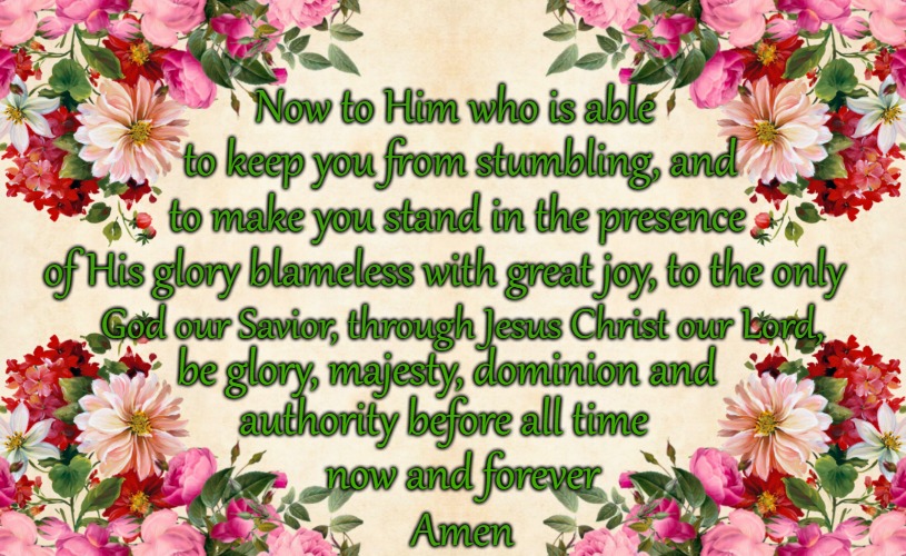 Jude 1:24-25 Now To Him Who Is Able To Keep You From Stumbling And To Stand In His Presence With Great Joy | Now to Him who is able; to keep you from stumbling, and; to make you stand in the presence; of His glory blameless with great joy, to the only; God our Savior, through Jesus Christ our Lord, be glory, majesty, dominion and; authority before all time; now and forever; Amen | image tagged in bible,holy bible,faih,holy spirit,bible verse,god | made w/ Imgflip meme maker