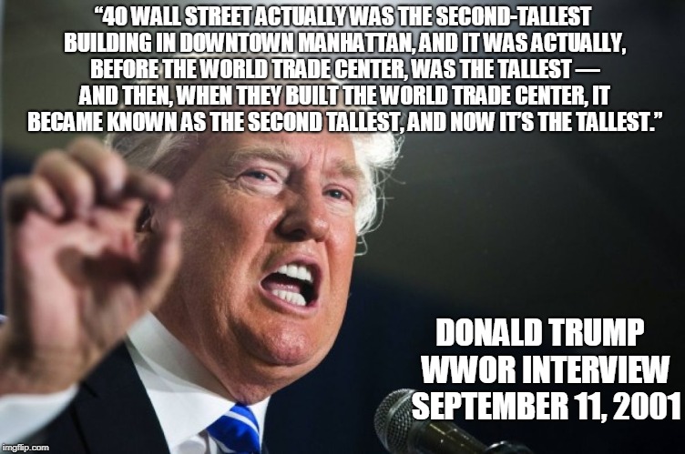 NEVER FORGET.....HOW AWFUL HE IS. | “40 WALL STREET ACTUALLY WAS THE SECOND-TALLEST BUILDING IN DOWNTOWN MANHATTAN, AND IT WAS ACTUALLY, BEFORE THE WORLD TRADE CENTER, WAS THE TALLEST — AND THEN, WHEN THEY BUILT THE WORLD TRADE CENTER, IT BECAME KNOWN AS THE SECOND TALLEST, AND NOW IT’S THE TALLEST.”; DONALD TRUMP 
WWOR INTERVIEW 
SEPTEMBER 11, 2001 | image tagged in donald trump | made w/ Imgflip meme maker