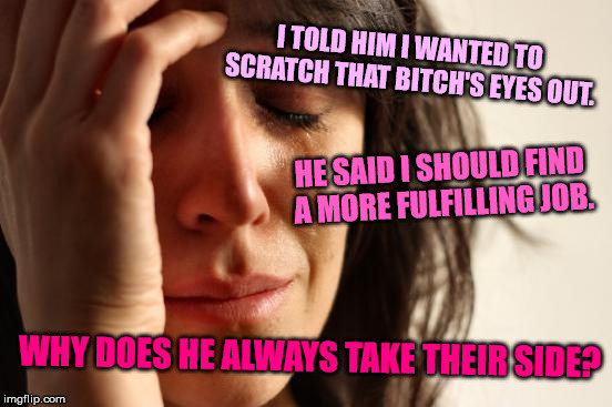First World Problems Meme | I TOLD HIM I WANTED TO SCRATCH THAT B**CH'S EYES OUT. HE SAID I SHOULD FIND A MORE FULFILLING JOB. WHY DOES HE ALWAYS TAKE THEIR SIDE? | image tagged in memes,first world problems | made w/ Imgflip meme maker