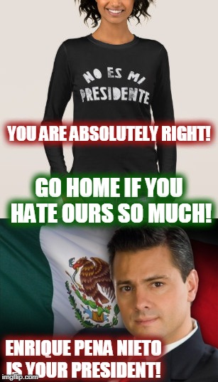 I will help you pack if you hate America this much! |  YOU ARE ABSOLUTELY RIGHT! GO HOME IF YOU HATE OURS SO MUCH! ENRIQUE PENA NIETO IS YOUR PRESIDENT! | image tagged in not my president,mexico | made w/ Imgflip meme maker