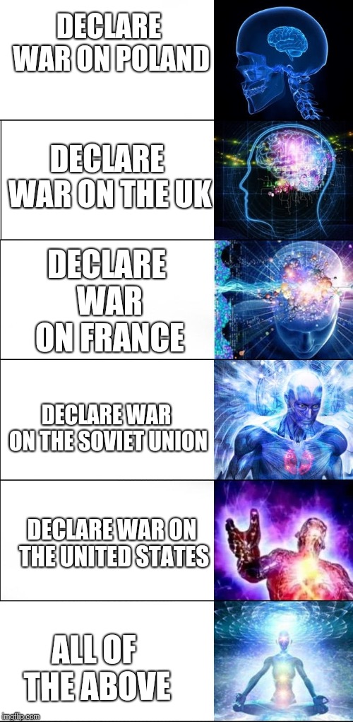 Expanding Brain Meme (6 steps) | DECLARE WAR ON POLAND; DECLARE WAR ON FRANCE; DECLARE WAR ON THE UK; DECLARE WAR ON THE SOVIET UNION; DECLARE WAR ON THE UNITED STATES; ALL OF THE ABOVE | image tagged in expanding brain meme 6 steps | made w/ Imgflip meme maker