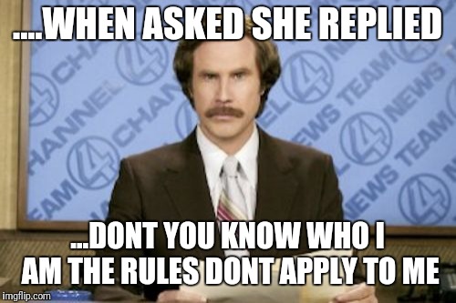 Ron Burgundy | ....WHEN ASKED SHE REPLIED; ...DONT YOU KNOW WHO I AM THE RULES DONT APPLY TO ME | image tagged in memes,ron burgundy | made w/ Imgflip meme maker