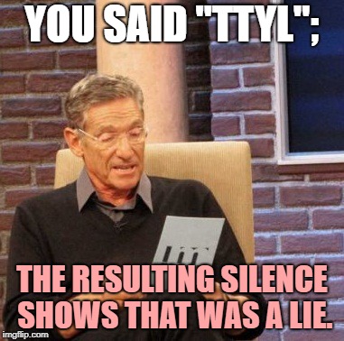 Maury Lie Detector | YOU SAID "TTYL";; THE RESULTING SILENCE SHOWS THAT WAS A LIE. | image tagged in memes,maury lie detector | made w/ Imgflip meme maker
