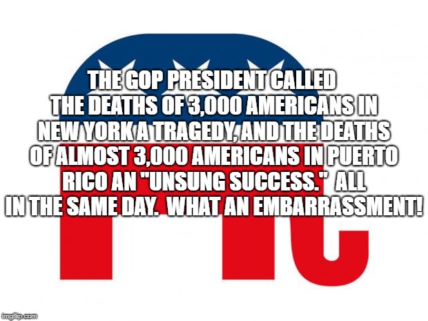GOP LOGO | THE GOP PRESIDENT CALLED THE DEATHS OF 3,000 AMERICANS IN NEW YORK A TRAGEDY, AND THE DEATHS OF ALMOST 3,000 AMERICANS IN PUERTO RICO AN "UNSUNG SUCCESS."  ALL IN THE SAME DAY.  WHAT AN EMBARRASSMENT! | image tagged in gop logo | made w/ Imgflip meme maker