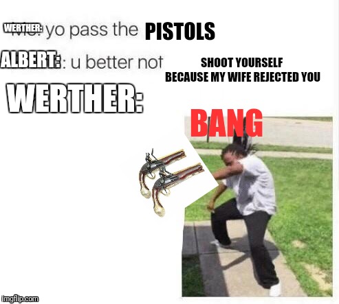 yo pass the meme | PISTOLS; WERTHER:; ALBERT:; SHOOT YOURSELF BECAUSE MY WIFE REJECTED YOU; WERTHER:; BANG | image tagged in yo pass the meme | made w/ Imgflip meme maker