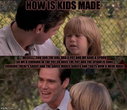 How parents have to explain thing to kids. ;) | HOW IS KIDS MADE; WEEEELL...SON SOO THE GIRL HAD A POT AND WE HAVE A SPOON SO WE B COOKING IN THE POT SO ONCE THE POT AND THE SPOON IS DONE COOKING THERE'S SAUCE AND THE SAUCE MAKES BABIES AND THATS HOW U WERE MADE. | image tagged in memes,sauce,life as a parent,funny,too funny | made w/ Imgflip meme maker