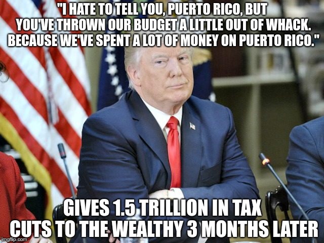 Drumpf | "I HATE TO TELL YOU, PUERTO RICO, BUT YOU'VE THROWN OUR BUDGET A LITTLE OUT OF WHACK. BECAUSE WE'VE SPENT A LOT OF MONEY ON PUERTO RICO."; GIVES 1.5 TRILLION IN TAX CUTS TO THE WEALTHY 3 MONTHS LATER | image tagged in trump,hurricane,puerto rico,fema,fail | made w/ Imgflip meme maker