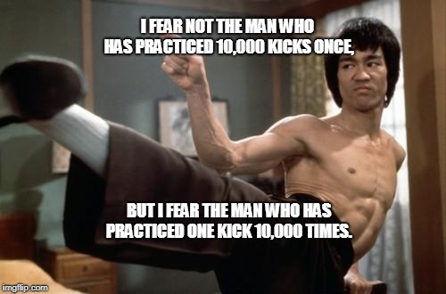 Bruce Lee strong | I FEAR NOT THE MAN WHO HAS PRACTICED 10,000 KICKS ONCE, BUT I FEAR THE MAN WHO HAS PRACTICED ONE KICK 10,000 TIMES. | image tagged in bruce lee strong | made w/ Imgflip meme maker