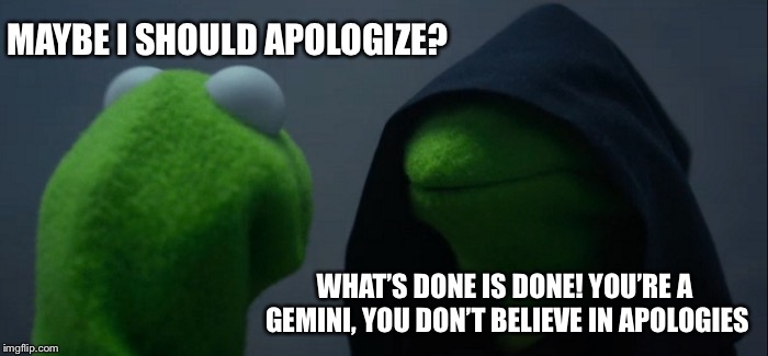 Evil Kermit Meme | MAYBE I SHOULD APOLOGIZE? WHAT’S DONE IS DONE! YOU’RE A GEMINI, YOU DON’T BELIEVE IN APOLOGIES | image tagged in memes,evil kermit | made w/ Imgflip meme maker