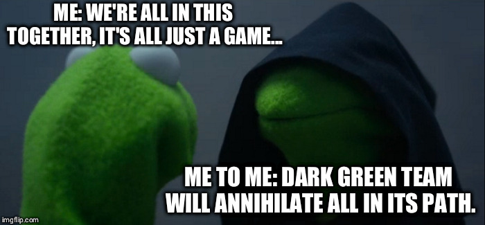 Evil Kermit Meme | ME: WE'RE ALL IN THIS TOGETHER, IT'S ALL JUST A GAME... ME TO ME: DARK GREEN TEAM WILL ANNIHILATE ALL IN ITS PATH. | image tagged in memes,evil kermit | made w/ Imgflip meme maker