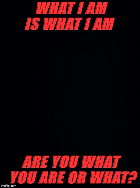 Black background | WHAT I AM IS WHAT I AM; ARE YOU WHAT YOU ARE OR WHAT? | image tagged in black background | made w/ Imgflip meme maker