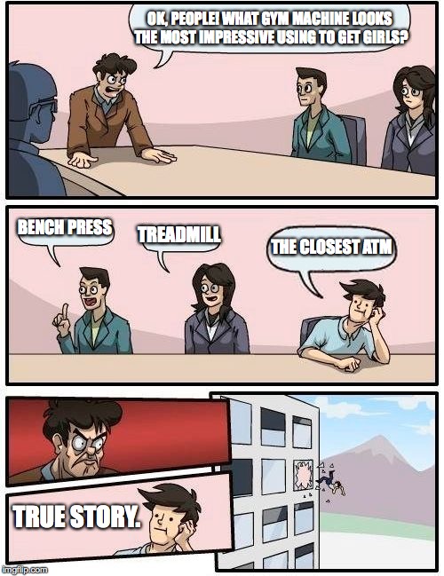 Boardroom Meeting Suggestion | OK, PEOPLE! WHAT GYM MACHINE LOOKS THE MOST IMPRESSIVE USING TO GET GIRLS? BENCH PRESS; TREADMILL; THE CLOSEST ATM; TRUE STORY. | image tagged in memes,boardroom meeting suggestion,funny,girl,gym,treadmill | made w/ Imgflip meme maker