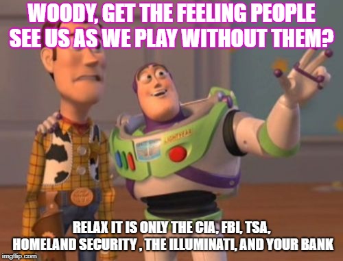 X, X Everywhere Meme | WOODY, GET THE FEELING PEOPLE SEE US AS WE PLAY WITHOUT THEM? RELAX IT IS ONLY THE CIA, FBI, TSA, HOMELAND SECURITY , THE ILLUMINATI, AND YOUR BANK | image tagged in memes,x x everywhere | made w/ Imgflip meme maker