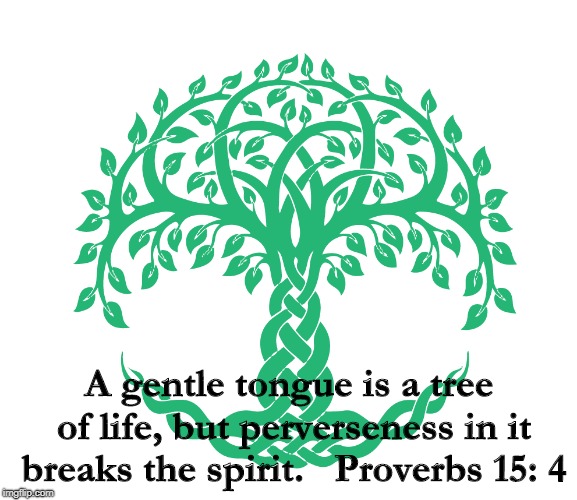True Speech | A gentle tongue is a tree of life, but perverseness in it breaks the spirit.


Proverbs 15: 4 | image tagged in proverb | made w/ Imgflip meme maker