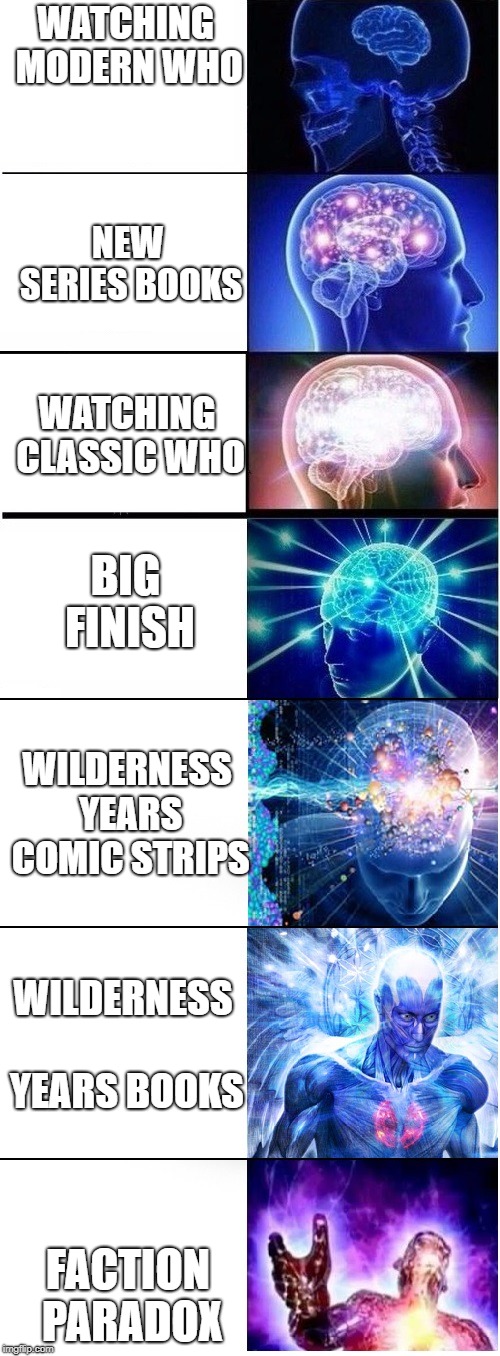 The stages of being a Doctor Who Fan | WATCHING MODERN WHO; NEW SERIES BOOKS; WATCHING CLASSIC WHO; BIG FINISH; WILDERNESS YEARS COMIC STRIPS; WILDERNESS YEARS BOOKS; FACTION PARADOX | image tagged in expanding brain extended 2,doctor who | made w/ Imgflip meme maker