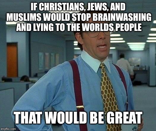 And people wonder why this worlds people are so shitty...... | IF CHRISTIANS, JEWS, AND MUSLIMS WOULD STOP BRAINWASHING AND LYING TO THE WORLDS PEOPLE; THAT WOULD BE GREAT | image tagged in memes,that would be great | made w/ Imgflip meme maker