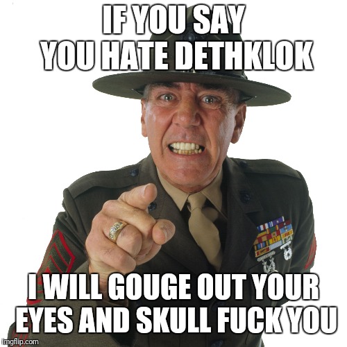 r lee ermey | IF YOU SAY YOU HATE DETHKLOK; I WILL GOUGE OUT YOUR EYES AND SKULL FUCK YOU | image tagged in r lee ermey | made w/ Imgflip meme maker