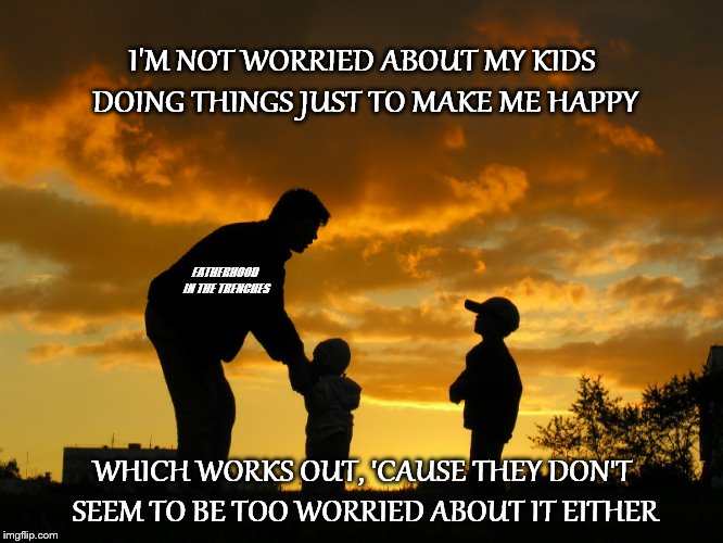 Choices | I'M NOT WORRIED ABOUT MY KIDS DOING THINGS JUST TO MAKE ME HAPPY; FATHERHOOD IN THE TRENCHES; WHICH WORKS OUT, 'CAUSE THEY DON'T SEEM TO BE TOO WORRIED ABOUT IT EITHER | image tagged in kids,fatherhood,choices | made w/ Imgflip meme maker