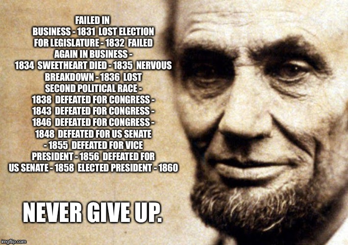 FAILED IN BUSINESS - 1831

LOST ELECTION FOR LEGISLATURE - 1832

FAILED AGAIN IN BUSINESS - 1834

SWEETHEART DIED - 1835

NERVOUS BREAKDOWN - 1836

LOST SECOND POLITICAL RACE - 1838

DEFEATED FOR CONGRESS - 1843

DEFEATED FOR CONGRESS - 1846

DEFEATED FOR CONGRESS - 1848

DEFEATED FOR US SENATE - 1855

DEFEATED FOR VICE PRESIDENT - 1856

DEFEATED FOR US SENATE - 1858

ELECTED PRESIDENT - 1860; NEVER GIVE UP. | image tagged in lincoln | made w/ Imgflip meme maker