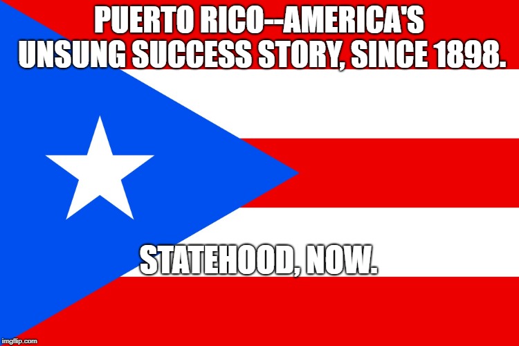 puerto rico  | PUERTO RICO--AMERICA'S UNSUNG SUCCESS STORY, SINCE 1898. STATEHOOD, NOW. | image tagged in puerto rico | made w/ Imgflip meme maker