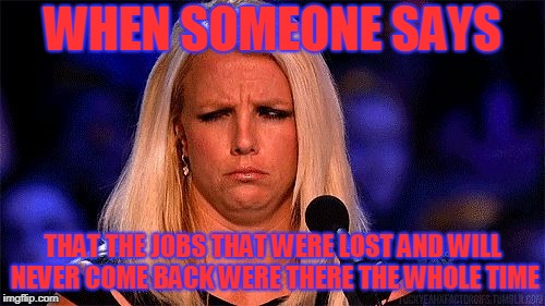 HUH | WHEN SOMEONE SAYS; THAT THE JOBS THAT WERE LOST AND WILL NEVER COME BACK WERE THERE THE WHOLE TIME | image tagged in huh | made w/ Imgflip meme maker