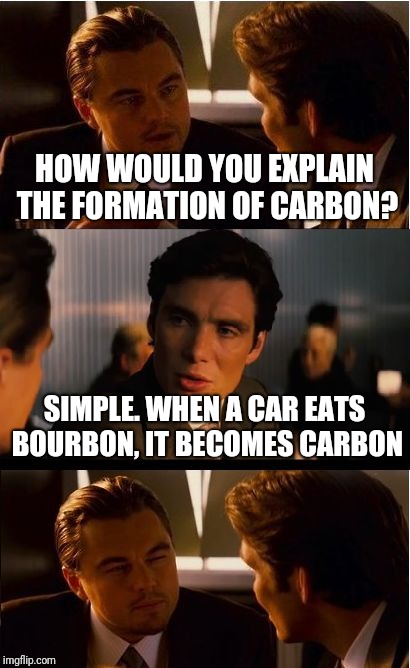 Another poor joke :) | HOW WOULD YOU EXPLAIN THE FORMATION OF CARBON? SIMPLE. WHEN A CAR EATS BOURBON, IT BECOMES CARBON | image tagged in memes,inception | made w/ Imgflip meme maker