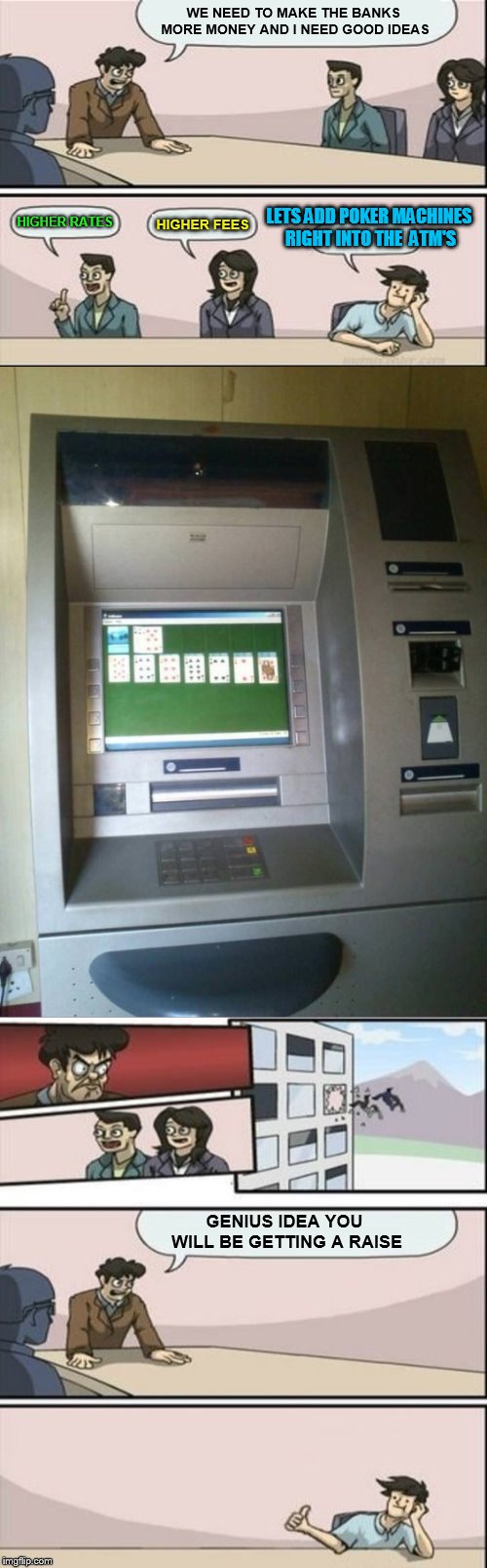 Can you imagine the money the banks would rake in! |  WE NEED TO MAKE THE BANKS MORE MONEY AND I NEED GOOD IDEAS; LETS ADD POKER MACHINES RIGHT INTO THE  ATM'S; HIGHER FEES; HIGHER RATES; GENIUS IDEA YOU WILL BE GETTING A RAISE | image tagged in memes,boardroom meeting suggestion,banks,atm,poker,slot machines | made w/ Imgflip meme maker