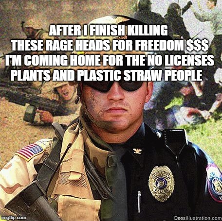 Cop Soldier Martial Law Anarchy | AFTER I FINISH KILLING THESE RAGE HEADS FOR FREEDOM $$$ I'M COMING HOME FOR THE NO LICENSES PLANTS AND PLASTIC STRAW PEOPLE | image tagged in cop soldier martial law anarchy | made w/ Imgflip meme maker