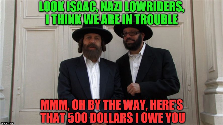 Jew must be joking!! | LOOK ISAAC, NAZI LOWRIDERS, I THINK WE ARE IN TROUBLE; MMM, OH BY THE WAY, HERE'S THAT 500 DOLLARS I OWE YOU | image tagged in jews,nazis,funny meme | made w/ Imgflip meme maker