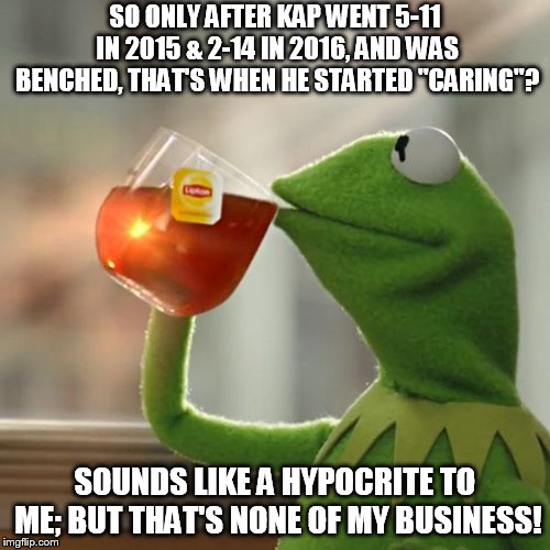 But That's None Of My Business | SO ONLY AFTER KAP WENT 5-11 IN 2015 & 2-14 IN 2016, AND WAS BENCHED, THAT'S WHEN HE STARTED "CARING"? SOUNDS LIKE A HYPOCRITE TO ME; BUT THAT'S NONE OF MY BUSINESS! | image tagged in memes,but thats none of my business,kermit the frog | made w/ Imgflip meme maker