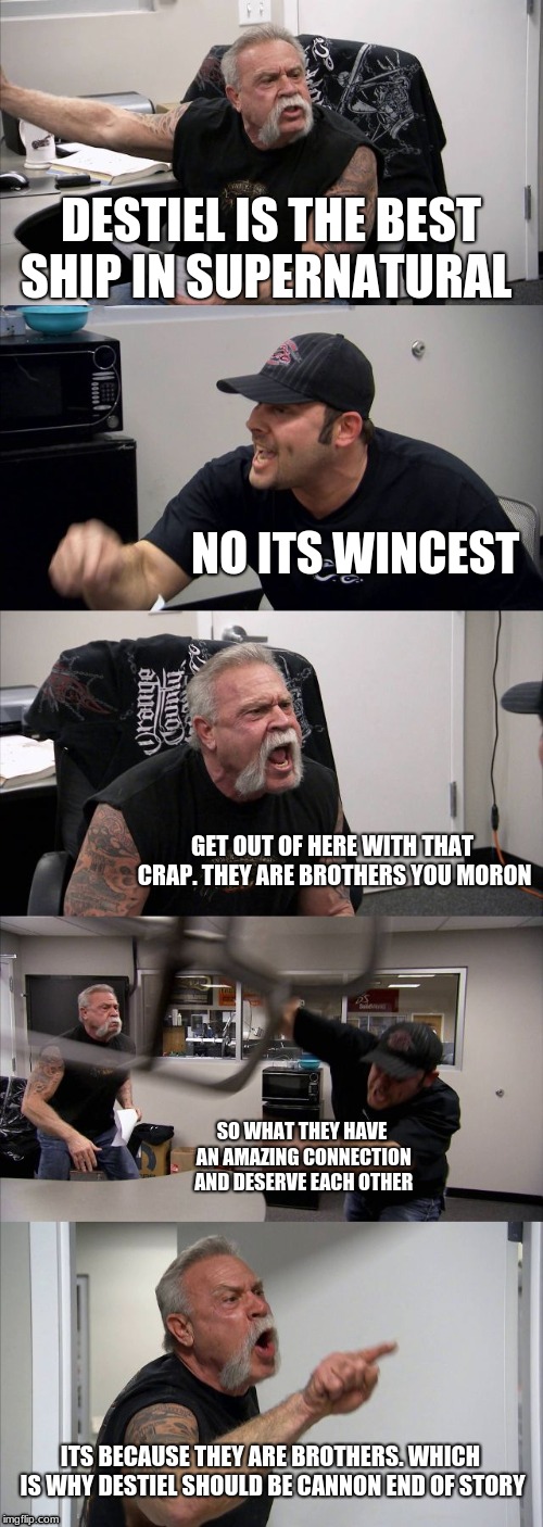 American Chopper Argument Meme | DESTIEL IS THE BEST SHIP IN SUPERNATURAL; NO ITS WINCEST; GET OUT OF HERE WITH THAT CRAP. THEY ARE BROTHERS YOU MORON; SO WHAT THEY HAVE AN AMAZING CONNECTION AND DESERVE EACH OTHER; ITS BECAUSE THEY ARE BROTHERS. WHICH IS WHY DESTIEL SHOULD BE CANNON END OF STORY | image tagged in memes,american chopper argument | made w/ Imgflip meme maker