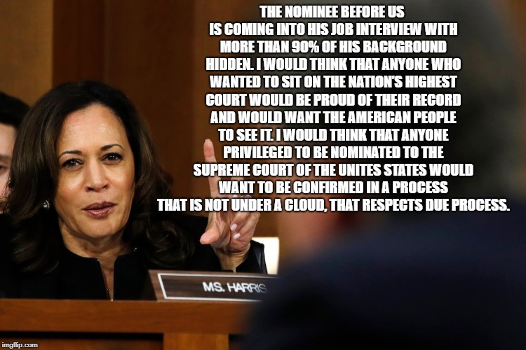 Harris embarrasses Kavanaugh | THE NOMINEE BEFORE US IS COMING INTO HIS JOB INTERVIEW WITH MORE THAN 90% OF HIS BACKGROUND HIDDEN. I WOULD THINK THAT ANYONE WHO WANTED TO SIT ON THE NATION’S HIGHEST COURT WOULD BE PROUD OF THEIR RECORD AND WOULD WANT THE AMERICAN PEOPLE TO SEE IT. I WOULD THINK THAT ANYONE PRIVILEGED TO BE NOMINATED TO THE SUPREME COURT OF THE UNITES STATES WOULD WANT TO BE CONFIRMED IN A PROCESS THAT IS NOT UNDER A CLOUD, THAT RESPECTS DUE PROCESS. | image tagged in kamala harris,brett kavanaugh,confirmation,supreme court,trump,hearing | made w/ Imgflip meme maker